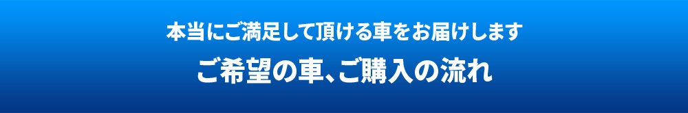本当にご満足して頂ける車をお届けします ご希望の車、ご購入の流れ